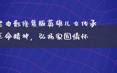 老电影修复版英雄儿女传承革命精神，弘扬家国情怀