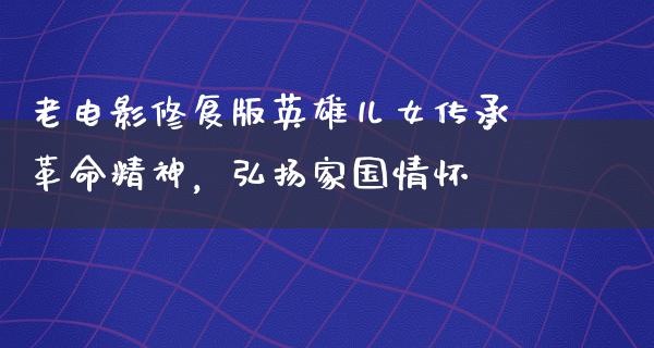 老电影修复版英雄儿女传承革命精神，弘扬家国情怀