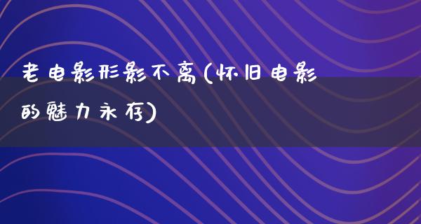 老电影形影不离(怀旧电影的魅力永存)