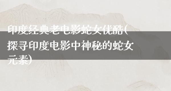 印度经典老电影蛇女优酷(探寻印度电影中神秘的蛇女元素)