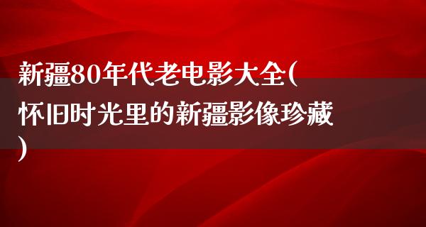 新疆80年代老电影大全(怀旧时光里的新疆影像珍藏)