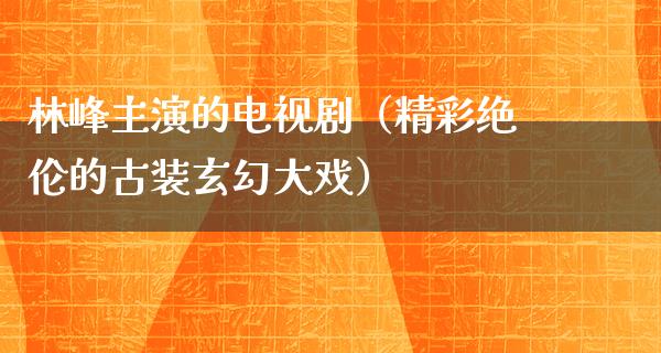 林峰主演的电视剧（精彩绝伦的古装玄幻大戏）