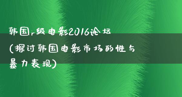 韩国r级电影2016论坛(探讨韩国电影市场的性与暴力表现)