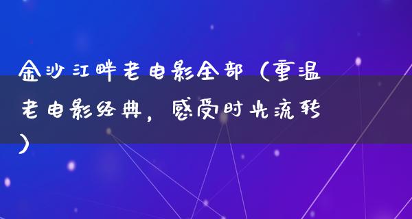 金沙江畔老电影全部（重温老电影经典，感受时光流转）