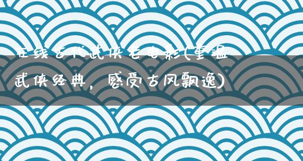 在线古代武侠老电影(重温武侠经典，感受古风飘逸)