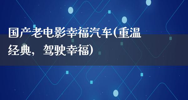 国产老电影幸福汽车(重温经典，驾驶幸福)