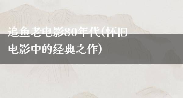 追鱼老电影80年代(怀旧电影中的经典之作)