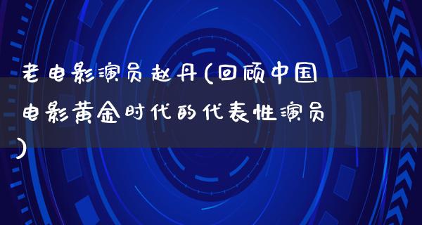 老电影演员赵丹(回顾中国电影黄金时代的代表性演员)