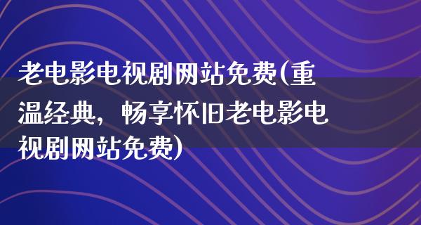 老电影电视剧网站免费(重温经典，畅享怀旧老电影电视剧网站免费)