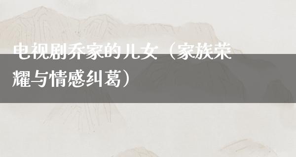 电视剧乔家的儿女（家族荣耀与情感纠葛）