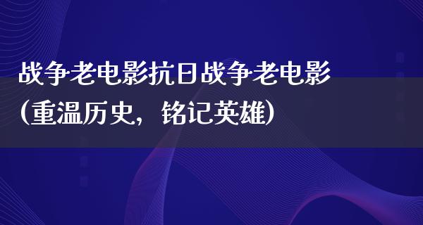 战争老电影抗日战争老电影(重温历史，铭记英雄)