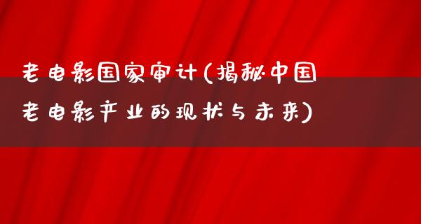 老电影国家审计(揭秘中国老电影产业的现状与未来)