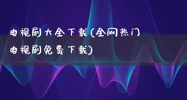 电视剧大全下载(全网热门电视剧免费下载)