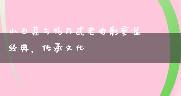 小白菜与杨乃武老电影重温经典，传承文化