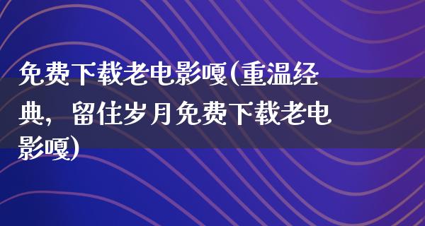 免费下载老电影嘎(重温经典，留住岁月免费下载老电影嘎)