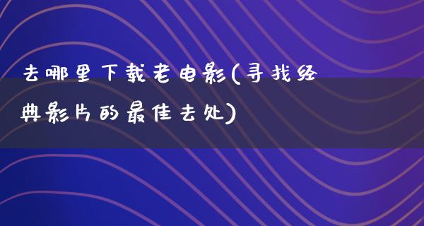 去哪里下载老电影(寻找经典影片的最佳去处)