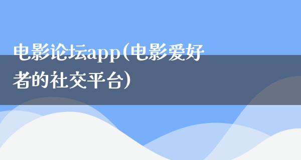 电影论坛app(电影爱好者的社交平台)