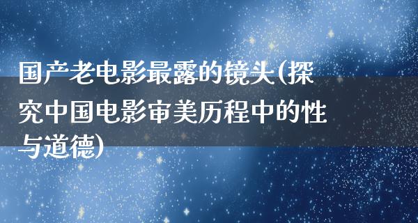 国产老电影最露的镜头(探究中国电影审美历程中的性与道德)