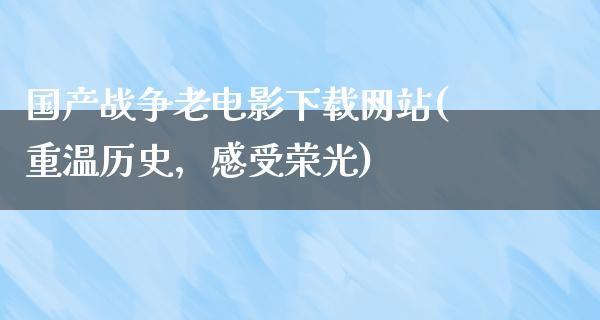 国产战争老电影下载网站(重温历史，感受荣光)