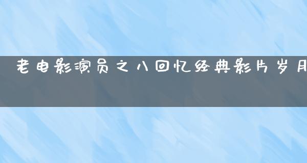 老电影演员之八回忆经典影片岁月