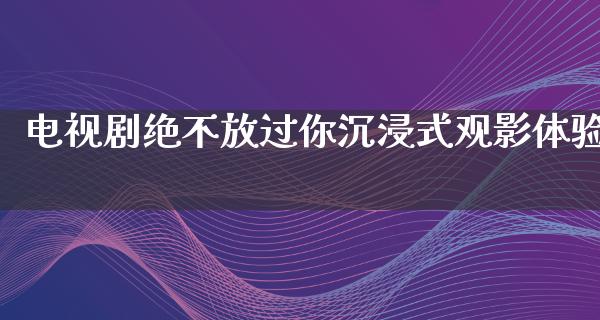 电视剧绝不放过你沉浸式观影体验