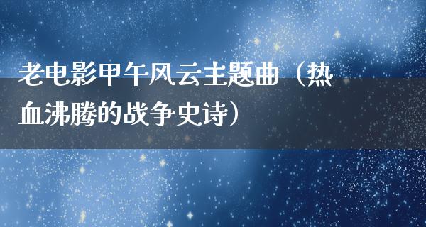 老电影甲午风云主题曲（热血沸腾的战争史诗）