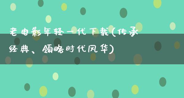 老电影年轻一代下载(传承经典、领略时代风华)