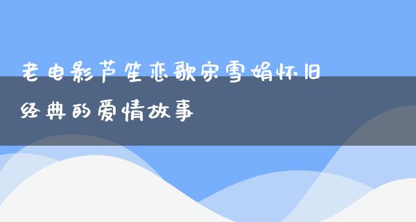 老电影芦笙恋歌宋雪娟怀旧经典的爱情故事