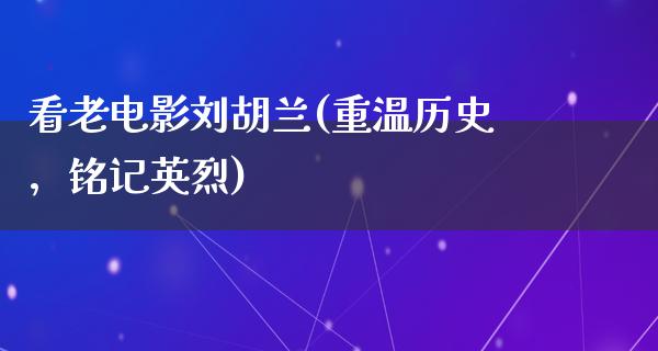 看老电影刘胡兰(重温历史，铭记英烈)