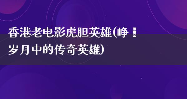 香港老电影虎胆英雄(峥嵘岁月中的传奇英雄)