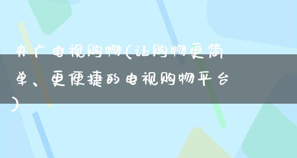 央广电视购物(让购物更简单、更便捷的电视购物平台)