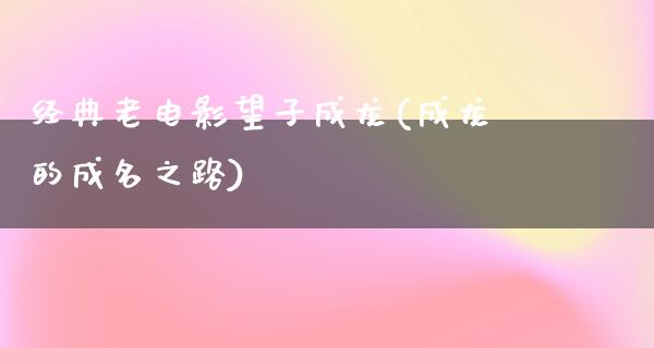 经典老电影望子成龙(成龙的成名之路)