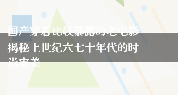 国产穿着比较暴露的老电影揭秘上世纪六七十年代的时尚审美