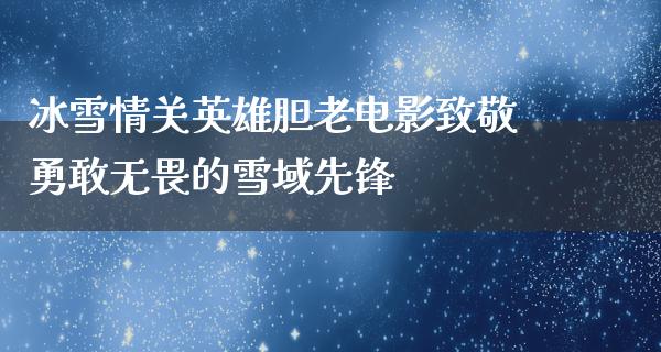 冰雪情关英雄胆老电影致敬勇敢无畏的雪域先锋