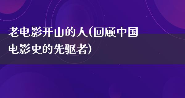 老电影开山的人(回顾中国电影史的先驱者)