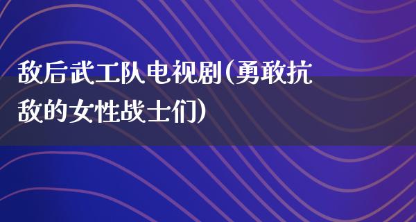 敌后武工队电视剧(勇敢抗敌的女性战士们)