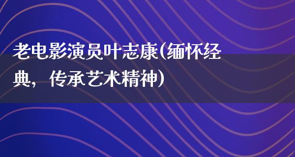 老电影演员叶志康(缅怀经典，传承艺术精神)