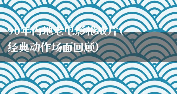 90年内地老电影枪战片(经典动作场面回顾)