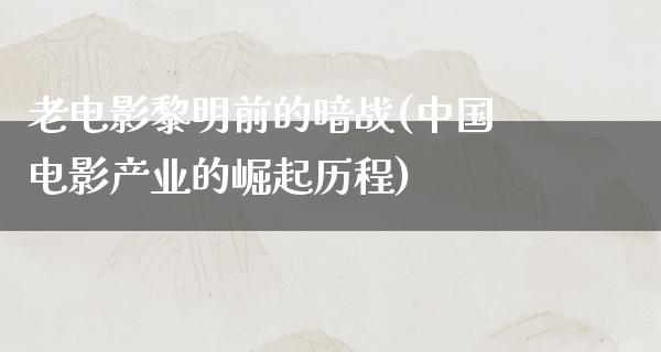 老电影黎明前的暗战(中国电影产业的崛起历程)