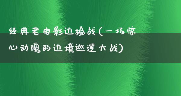 经典老电影边检战(一场惊心动魄的边境巡逻大战)