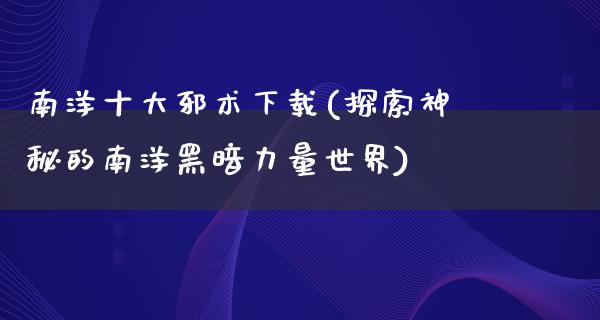 南洋十大邪术下载(探索神秘的南洋黑暗力量世界)