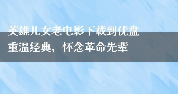 英雄儿女老电影下载到优盘重温经典，怀念革命先辈