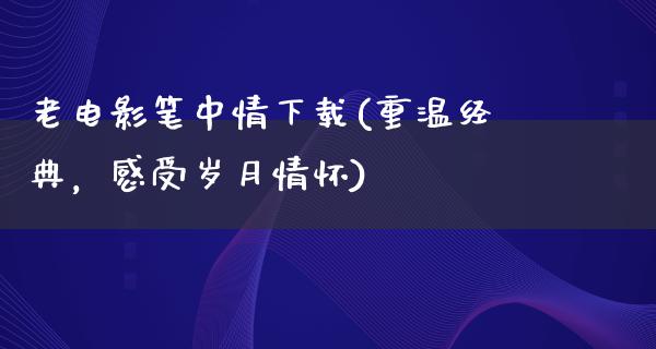 老电影笔中情下载(重温经典，感受岁月情怀)