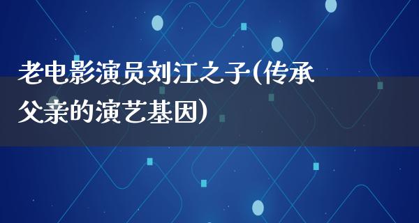 老电影演员刘江之子(传承父亲的演艺基因)