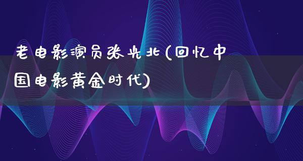 老电影演员张光北(回忆中国电影黄金时代)