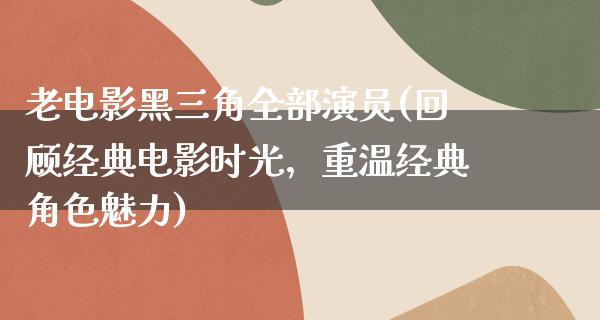 老电影黑三角全部演员(回顾经典电影时光，重温经典角色魅力)