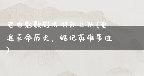 老电影歌剧洪湖赤卫队(重温革命历史，铭记英雄事迹)