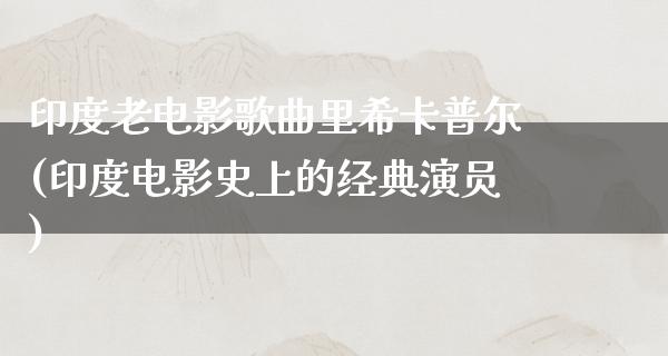 印度老电影歌曲里希卡普尔(印度电影史上的经典演员)