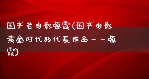 国产老电影海霞(国产电影黄金时代的代表作品——海霞)