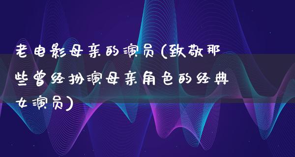 老电影母亲的演员(致敬那些曾经扮演母亲角色的经典女演员)